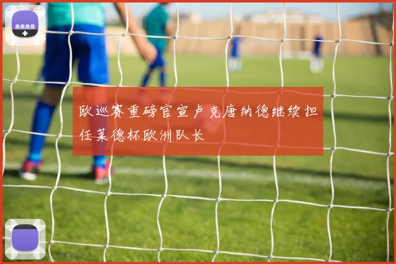 欧巡赛重磅官宣卢克唐纳德继续担任莱德杯欧洲队长