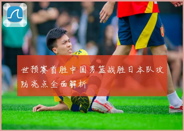 世预赛首胜中国男篮战胜日本队攻防亮点全面解析