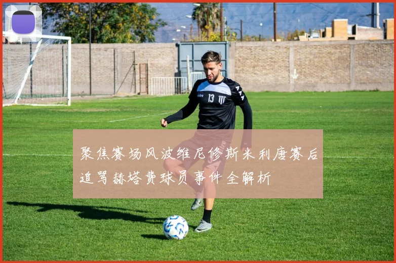 聚焦赛场风波维尼修斯米利唐赛后追骂赫塔费球员事件全解析