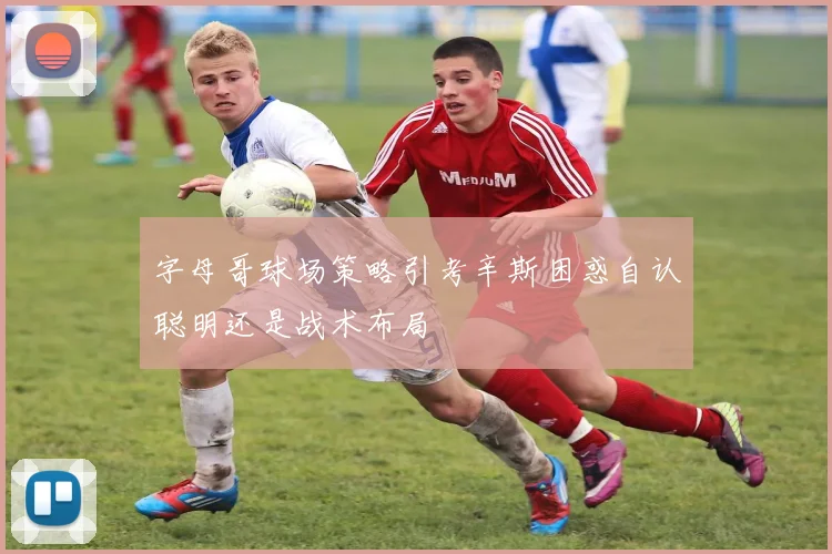 字母哥球场策略引考辛斯困惑自认聪明还是战术布局