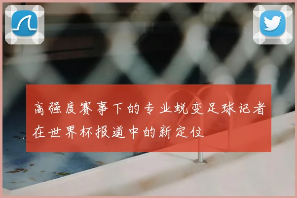 高强度赛事下的专业蜕变足球记者在世界杯报道中的新定位