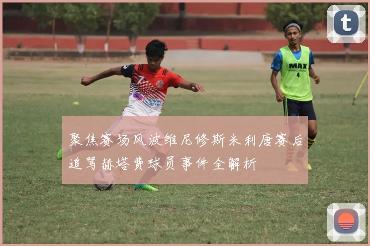 聚焦赛场风波维尼修斯米利唐赛后追骂赫塔费球员事件全解析