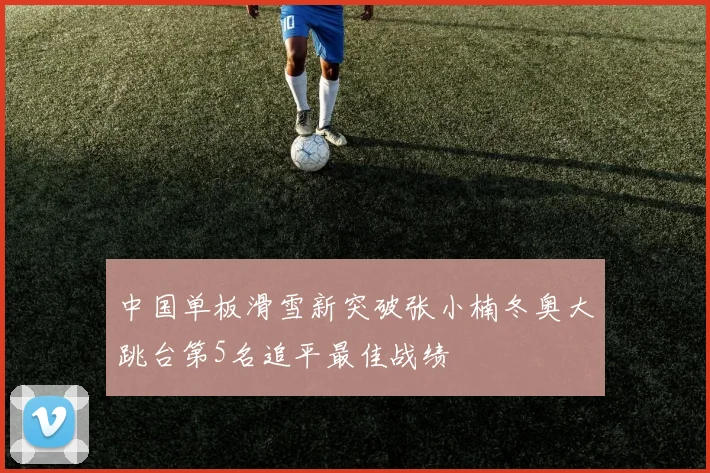 中国单板滑雪新突破张小楠冬奥大跳台第5名追平最佳战绩