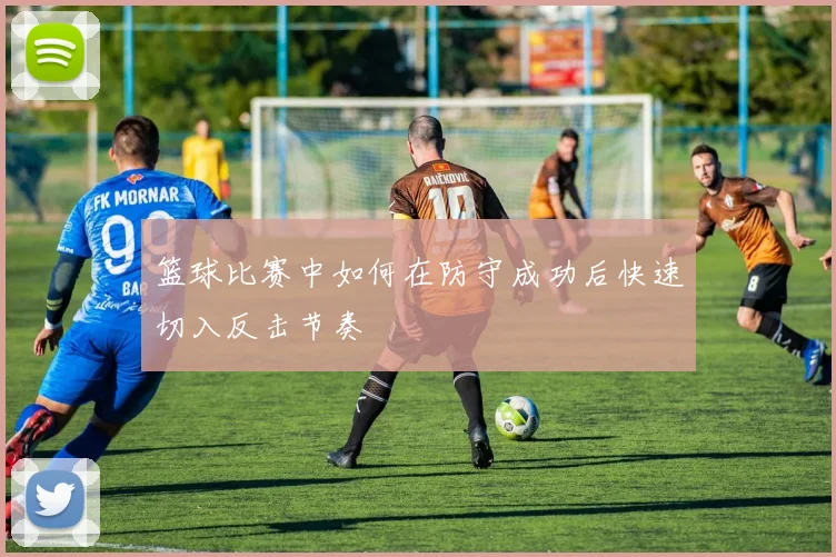 篮球比赛中如何在防守成功后快速切入反击节奏