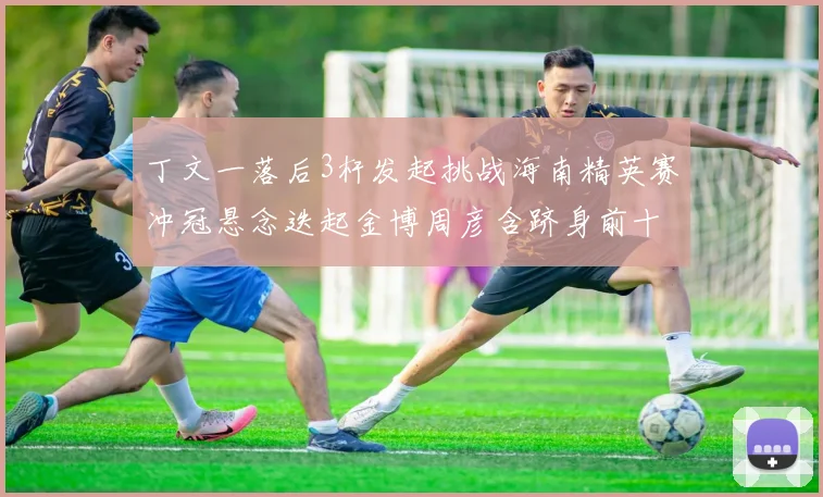 丁文一落后3杆发起挑战海南精英赛冲冠悬念迭起金博周彦含跻身前十