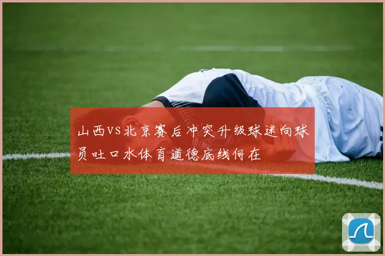 山西vs北京赛后冲突升级球迷向球员吐口水体育道德底线何在