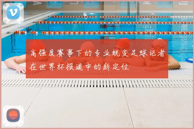 高强度赛事下的专业蜕变足球记者在世界杯报道中的新定位