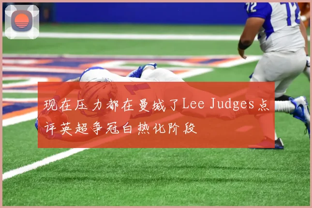 现在压力都在曼城了Lee Judges点评英超争冠白热化阶段